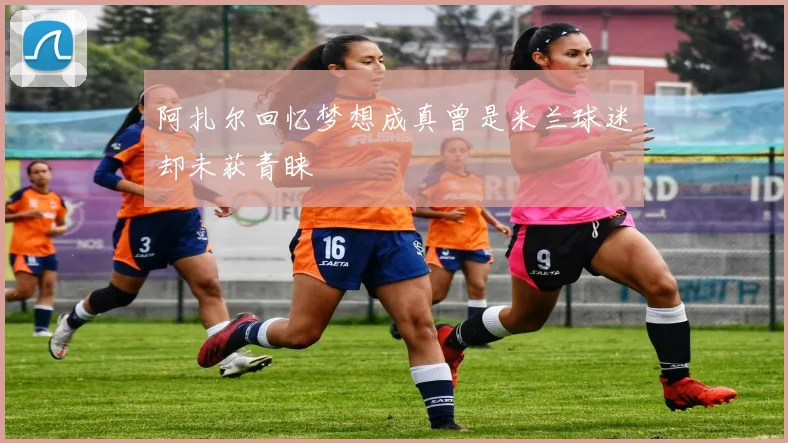阿扎尔回忆梦想成真曾是米兰球迷却未获青睐