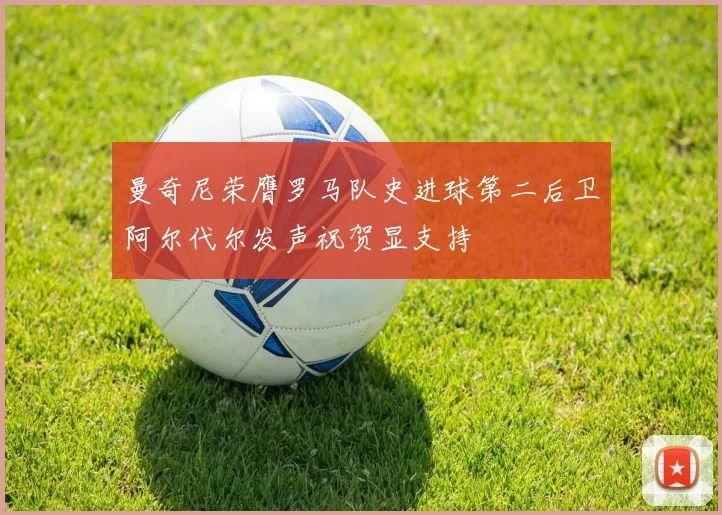 曼奇尼荣膺罗马队史进球第二后卫阿尔代尔发声祝贺显支持
