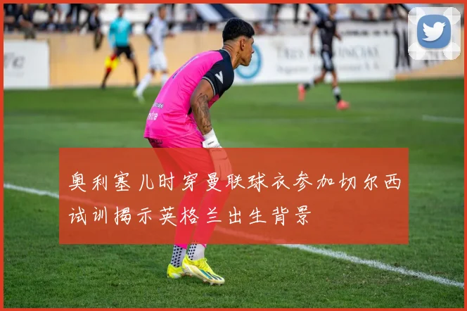 奥利塞儿时穿曼联球衣参加切尔西试训揭示英格兰出生背景