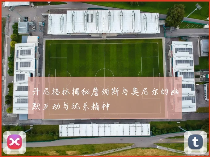 丹尼格林揭秘詹姆斯与奥尼尔的幽默互动与玩乐精神