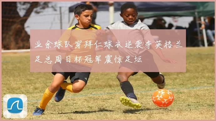 业余球队穿拜仁球衣逆袭夺英格兰足总周日杯冠军震惊足坛