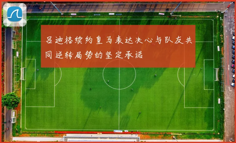 吕迪格续约皇马表达决心与队友共同逆转局势的坚定承诺