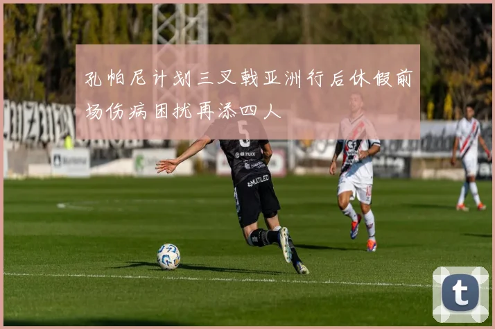 孔帕尼计划三叉戟亚洲行后休假前场伤病困扰再添四人