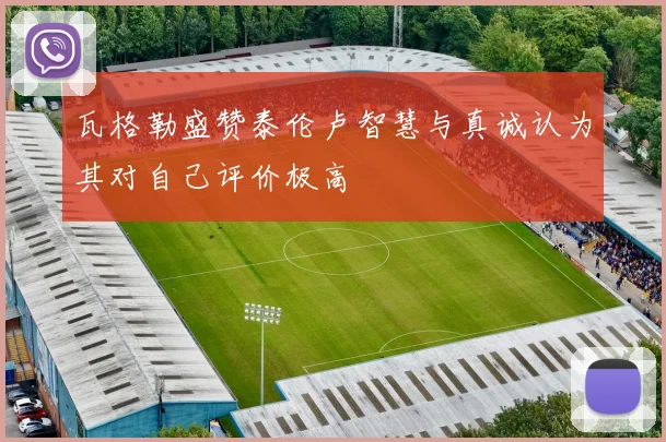瓦格勒盛赞泰伦卢智慧与真诚认为其对自己评价极高