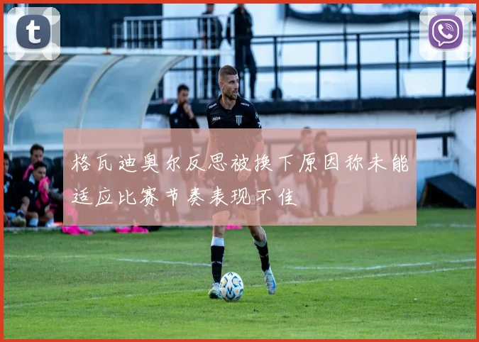 格瓦迪奥尔反思被换下原因称未能适应比赛节奏表现不佳