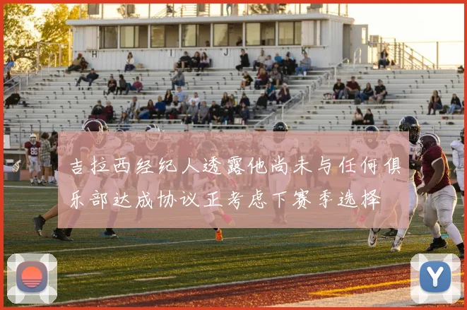 吉拉西经纪人透露他尚未与任何俱乐部达成协议正考虑下赛季选择