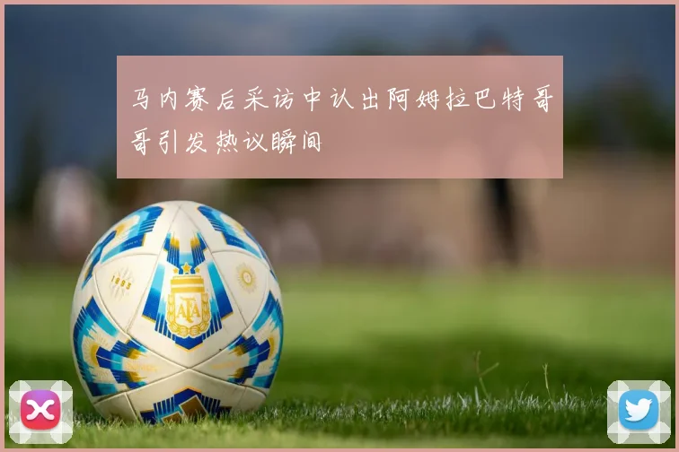 马内赛后采访中认出阿姆拉巴特哥哥引发热议瞬间