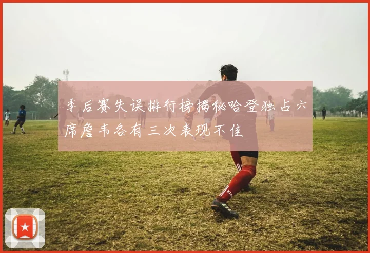 季后赛失误排行榜揭秘哈登独占六席詹韦各有三次表现不佳