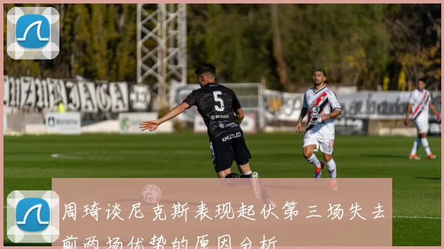 周琦谈尼克斯表现起伏第三场失去前两场优势的原因分析