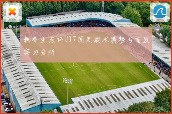 韩乔生点评U17国足战术调整与首发实力分析