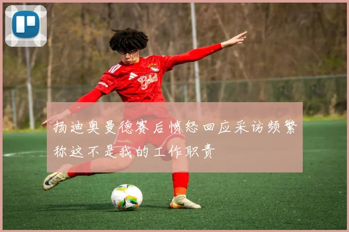扬迪奥曼德赛后愤怒回应采访频繁称这不是我的工作职责