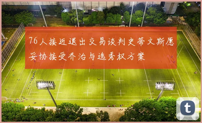 76人接近退出交易谈判史蒂文斯愿妥协接受乔治与选秀权方案