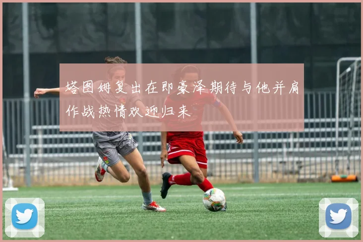 塔图姆复出在即豪泽期待与他并肩作战热情欢迎归来