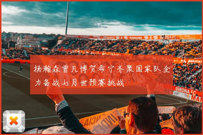 杨瀚森曾凡博贺希宁齐聚国家队全力备战七月世预赛挑战