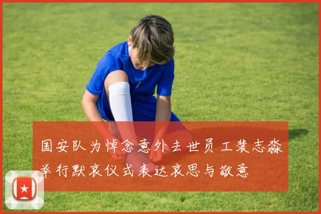 国安队为悼念意外去世员工裴志淼举行默哀仪式表达哀思与敬意