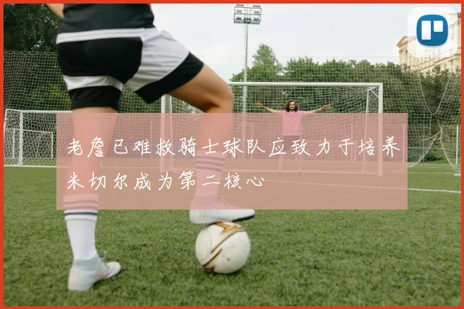 老詹已难救骑士球队应致力于培养米切尔成为第二核心