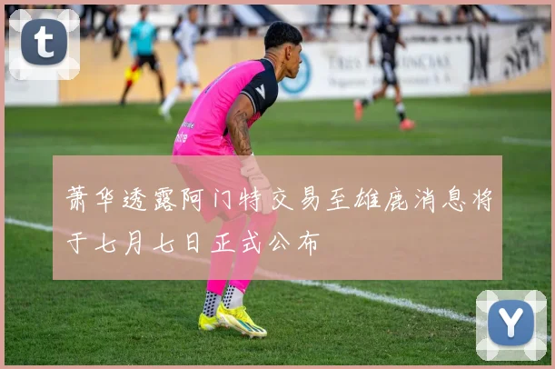 萧华透露阿门特交易至雄鹿消息将于七月七日正式公布