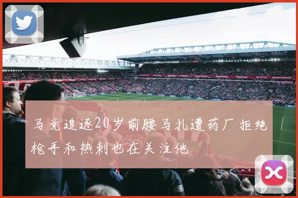 马竞追逐20岁前腰马扎遭药厂拒绝枪手和热刺也在关注他