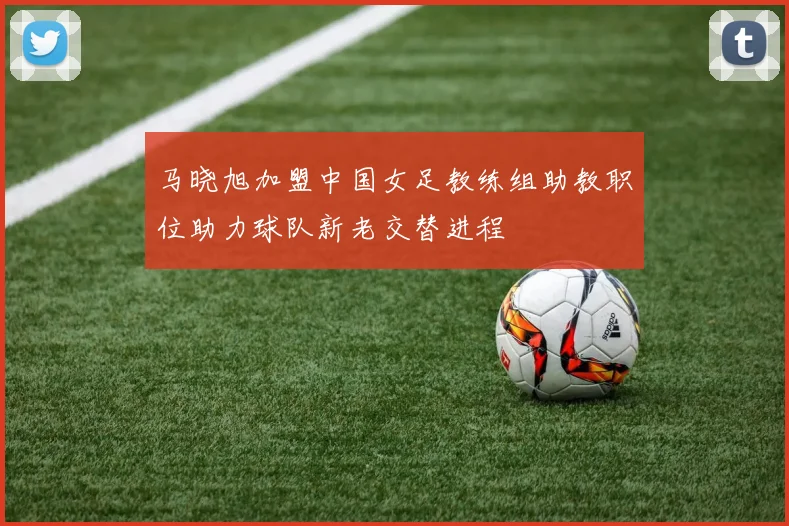 马晓旭加盟中国女足教练组助教职位助力球队新老交替进程