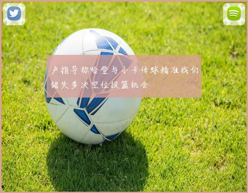 卢指导称哈登与小卡传球精准我们错失多次空位投篮机会