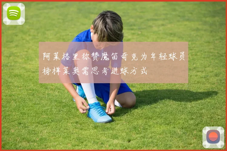 阿莱格里称赞魔笛奇克为年轻球员榜样莱奥需思考进球方式
