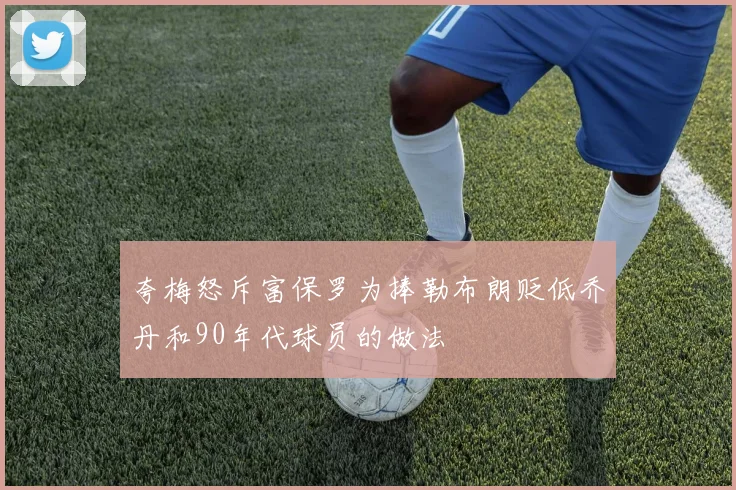 夸梅怒斥富保罗为捧勒布朗贬低乔丹和90年代球员的做法