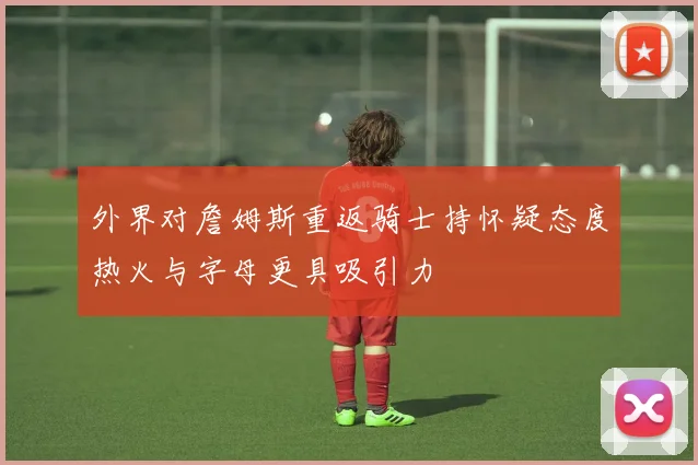 外界对詹姆斯重返骑士持怀疑态度热火与字母更具吸引力