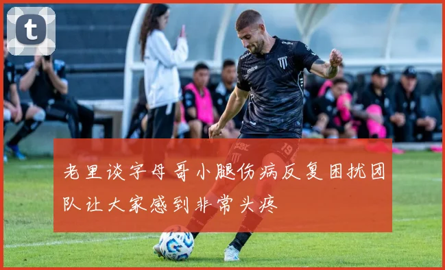 老里谈字母哥小腿伤病反复困扰团队让大家感到非常头疼